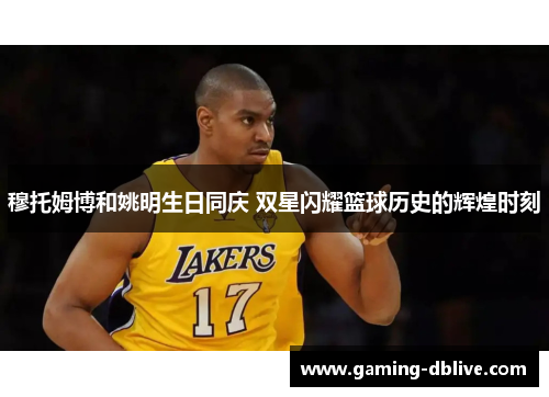 穆托姆博和姚明生日同庆 双星闪耀篮球历史的辉煌时刻