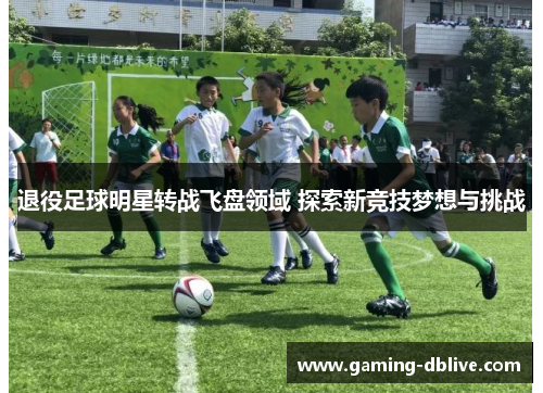 退役足球明星转战飞盘领域 探索新竞技梦想与挑战