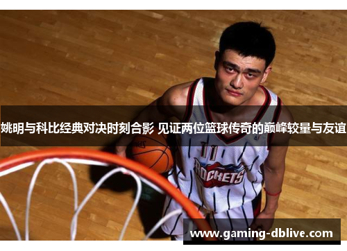 姚明与科比经典对决时刻合影 见证两位篮球传奇的巅峰较量与友谊