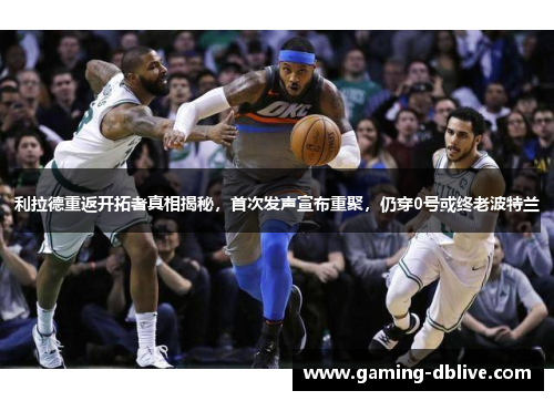 利拉德重返开拓者真相揭秘，首次发声宣布重聚，仍穿0号或终老波特兰