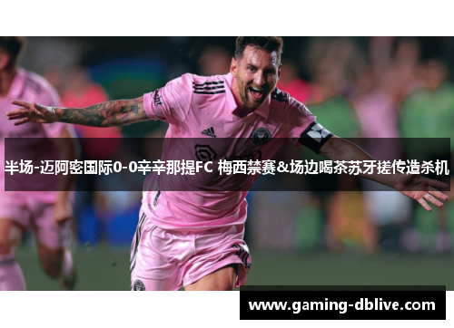 半场-迈阿密国际0-0辛辛那提FC 梅西禁赛&场边喝茶苏牙搓传造杀机